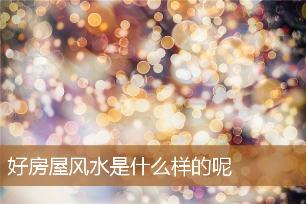什么是好风水的房子，房子好风水的表现