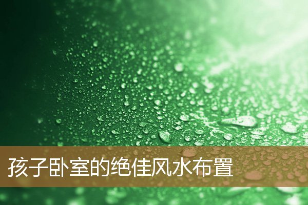 孩子卧室的绝佳风水布置图，孩子睡哪个房间风水好