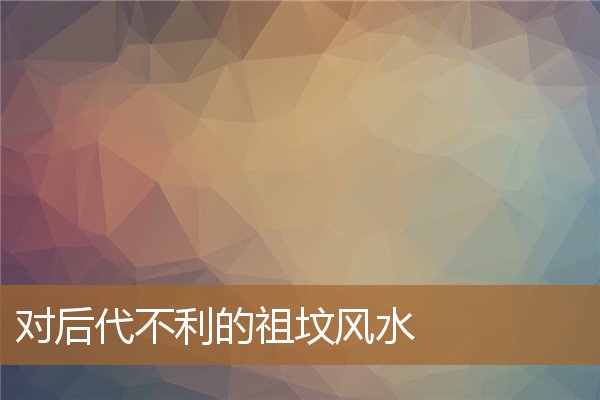 对后代不利的祖坟风水是，祖坟真的会影响后代吗