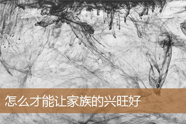 怎么才能让家族的兴旺好呢,怎样让家兴旺起来 怎么才能让家族的兴旺好呢,怎样让家兴旺起来