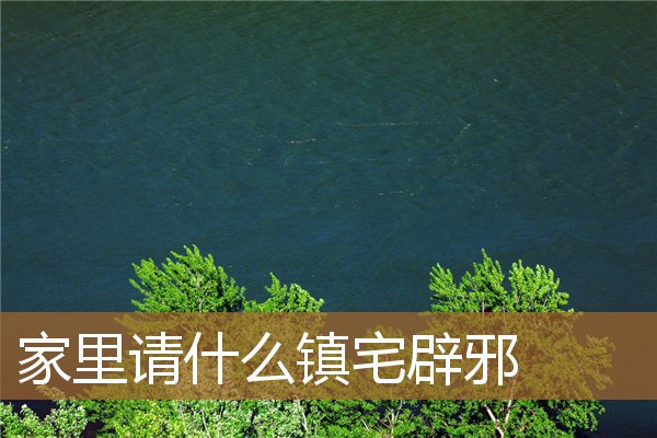 家里请什么镇宅辟邪最好，家放什么镇宅辟邪