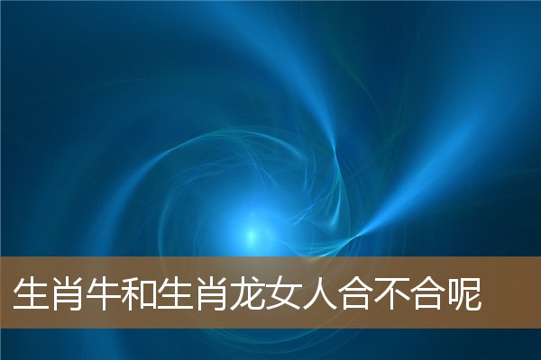 生肖牛女和生肖龙男合不合（龙女和牛女属相合不合）