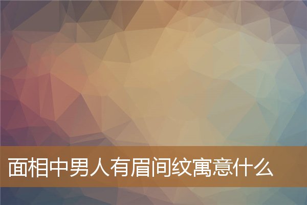 男人有眉间纹好不好（男人眉间有川字纹好吗）